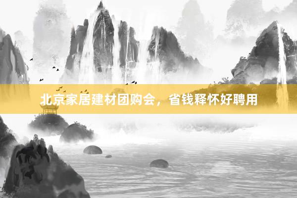 北京家居建材团购会，省钱释怀好聘用